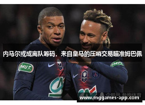 内马尔或成离队筹码，来自皇马的压哨交易瞄准姆巴佩
